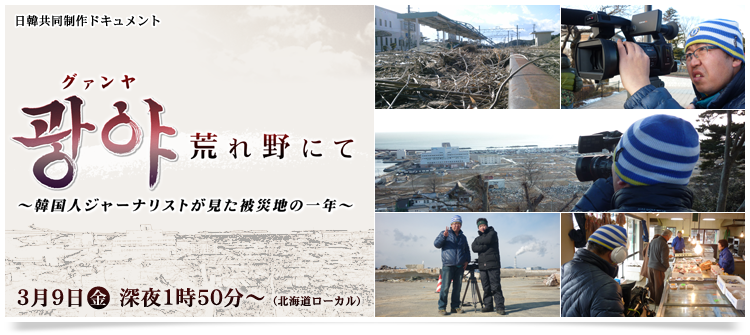 日韓共同制作ドキュメント「グァンヤ 荒れ野にて ～韓国人ジャーナリストが見た被災地の一年～」3月9日（金）深夜1時50分～（北海道ローカル）