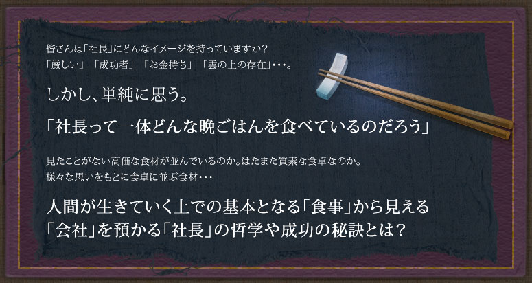 皆さんは「社長」にどんなイメージを持っていますか？「厳しい」「成功者」「お金持ち」「雲の上の存在」…。しかし単純に思う。「社長って居たいどんな晩ごはんを食べているのだろう」見たことがない高価な食材が並んでいるのか。はたまた質素な食卓なのか。様々な思いをもとに食卓に並ぶ食材…　人間が生きていくうえでの基本となる「食事」から見える「会社」を預かる「社長」の哲学や成功の秘訣とは？