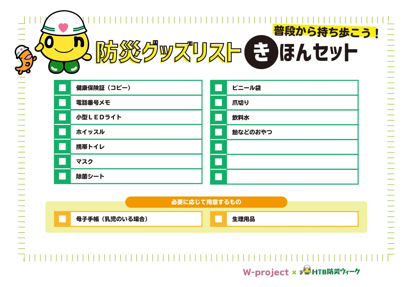 防災グッズリストきほんセット【普段から持ち歩こう！】
・健康保険証（コピー）
・電話番号メモ
・小型LEDライト
・ホイッスル
・携帯トイレ
・マスク
・除菌シート
・ビニール袋
・爪切り
・飲料水
・飴などのおやつ
◆必要に応じて用意するもの
・母子手帳（乳児のいる場合）
・生理用品
