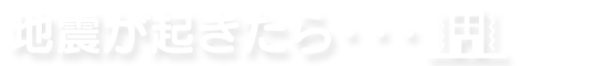 地震が起きたら・・・