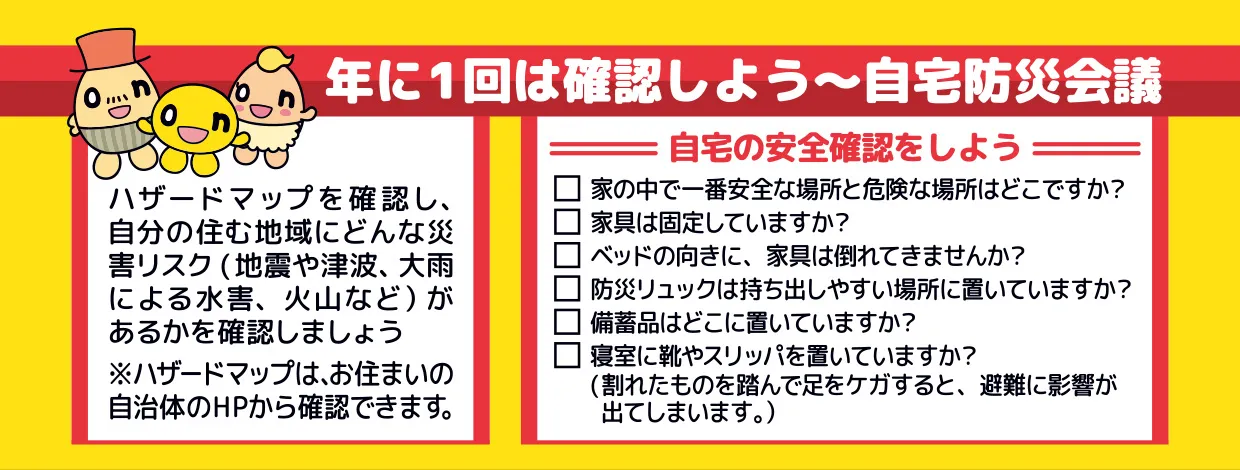 1年に1回は確認しよう～自宅防災会議　
ハザードマップを確認し、自分の住む地域にどんな災害リスク
（地震や津波、大雨による水害、火山など）があるかを確認しましょう
※ハザードマップは、お住まいの 自治体のホームページから確認できます。
自宅の安全確認をしよう
・家の中で一番安全な場所と危険な場所はどこですか？
・家具は固定していますか？
・ベッドの向きに、家具は倒れてきませんか？
・防災リュックは持ち出しやすい場所に置いていますか？
・備蓄品はどこに置いていますか？
・寝室に靴やスリッパを置いていますか？
（割れたものを踏んで足をケガすると、 避難に影響が出てしまいます。）