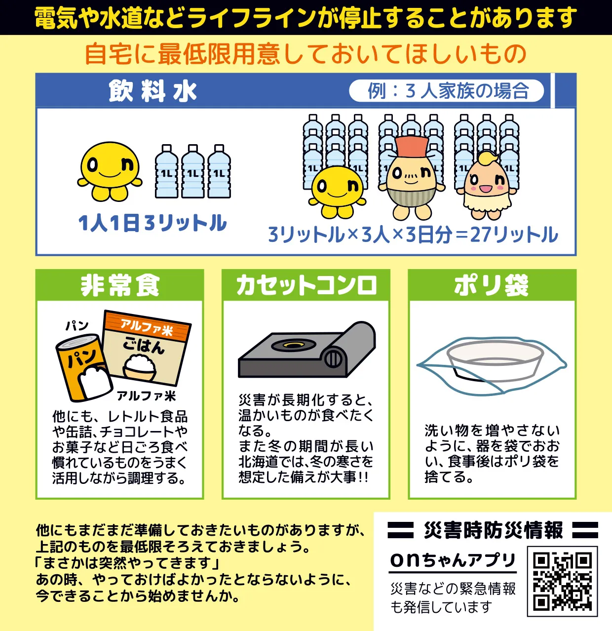 電気や水道などライフラインが停止することがあります　
自宅に最低限用意しておいてほしいもの　
・飲料水　例：3人家族の場合　1人1日3リットル　3リットル×3人×3日分＝27リットル
・非常食　パン、アルファ米　他にもレトルト食品や缶詰、チョコレートやお菓子など日頃食べなれているものをうまく活用しながら調理する。
・カセットコンロ　災害が長期化すると温かいものが食べたくなる。また冬の期間が長い北海道では、冬の寒さを想定した備えが大事！！
・ポリ袋　洗い物を増やさないように、器を袋でおおい、食事後はポリ袋を捨てる。
他にもまだまだ準備しておきたいものがありますが、上記のものを最低限そろえておきましょう。
「まさかは突然やってきます」
あの時、 やっておけばよかったとならないように、今できることから始めませんか。