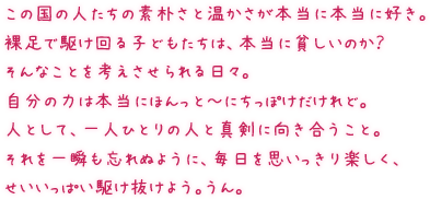 この国の人たちの素朴さと温かさが本当に本当に好き。裸足で駆け回る子どもたちは、本当に貧しいのか？そんなことを考えさせられる日々。自分の力は本当にほんっとーにちっぽけだけれど。人として、一人ひとりの人と真剣に向き合うこと。それを一瞬も忘れぬように、毎日を思いっきり楽しく、せいいっぱい駆け抜けよう。うん。