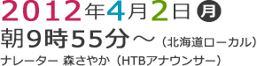 2012年4月2日（月） 朝9時55分～放送（北海道ローカル）ナレーター：森さやか（HTBアナウンサー）