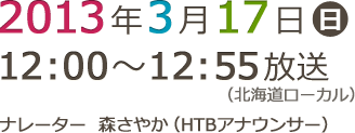 2013年3月17日（日）12:00～12:55放送 （北海道ローカル） ナレーター森さやか（HTBアナウンサー）