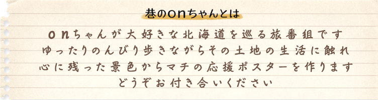 巷のｏｎちゃんとは　ｏｎちゃんが大好きな北海道を巡る企画です。ゆったり、のんびり歩きながらその土地の生活に触れ、心に残った景色からマチの応援ポスターを作ります。どうぞお付き合いください。