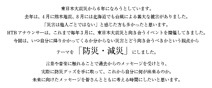 東日本大震災から6年になろうとしています。
去年は、4月に熊本地震、8月には北海道でも台風による甚大な被害がありました。
「災害は他人ごとではない」と感じた方も多かったと思います。
HTBアナウンサーは、これまで毎年3月に、東日本大震災と向き合うイベントを開催してきました。
今回は、いつ自分に降りかかってくるか分からない災害とどう向き合うべきかという観点から
テーマを「防災・減災」にしました。
言葉や音楽に触れることで過去からのメッセージを受けとり、
実際に防災グッズを手に取って、これから自分に何が出来るのか。
未来に向けたメッセージを皆さんとともに考える時間にしたいと思います。
