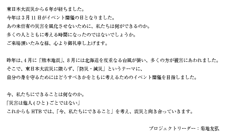 東日本大震災から6年が経ちました。<br />
今年は3月11日がイベント開催の日となりました。<br />
あの未曽有の災害を風化させないために、私たちは何ができるのか。<br />
会場にお集まり頂いたたくさんの方々とともに考える時間になったのではないでしょうか。<br />
お越し頂いたみな様、ありがとうございました。<br />
<br />
昨年は、4月に「熊本地震」、8月には北海道を度重なる台風が襲い、多くの方が被害にあわれました。そこで、東日本大震災に限らず、「防災・減災」というテーマに、自分の身を守るためにはどうすべきかをともに考えるためのイベント開催を目指しました。<br />
<br />
今、私たちにできることは何なのか。<br />
「災害は他人(ひと)ごとではない」<br />
これからもHTBでは、「今、私たちにできること」を考え、震災と向き合っていきます。<br />
<br />
プロジェクトリーダー：菊地友弘
