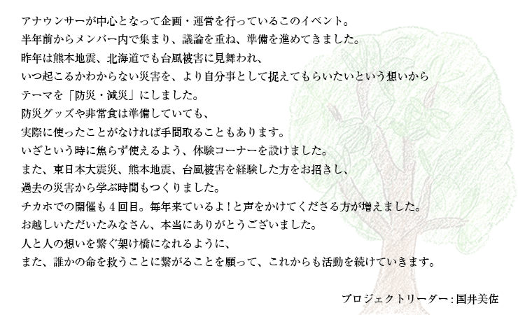 アナウンサーが中心となって企画・運営を行っているこのイベント。<br />
半年前からメンバー内で集まり、議論を重ね、準備を進めてきました。<br />
昨年は熊本地震、北海道でも台風被害に見舞われ、<br />
いつ起こるかわからない災害を、より自分事として捉えてもらいたいという想いから<br />
テーマを「防災・減災」にしました。<br />
防災グッズや非常食は準備していても、<br />
実際に使ったことがなければ手間取ることもあります。<br />
いざという時に焦らず使えるよう、体験コーナーを設けました。<br />
また、東日本大震災、熊本地震、台風被害を経験した方をお招きし、<br />
過去の災害から学ぶ時間もつくりました。<br />
チカホでの開催も4回目。毎年来ているよ!と声をかけてくださる方が増えました。<br />
お越しいただいたみなさん、本当にありがとうございました。<br />
人と人の想いを繋ぐ架け橋になれるように、<br />
また、誰かの命を救うことに繋がることを願って、これからも活動を続けていきます。<br />
<br />
プロジェクトリーダー:国井美佐
