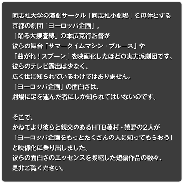 同志社大学演劇研究会を母体とする京都の劇団「ヨーロッパ企画」。「踊る大捜査線」の本広克行監督が彼らの舞台「サマータイムマシン・ブルース」や「曲がれ！スプーン」を映画化したほどの実力派劇団です。しかし、「チームナックス」の大泉洋のようなスター性のある役者がいるわけではなく、あくまでも演劇としての面白さ、ストーリーと会話の緻密さが際立つ劇団であるため、彼らのテレビ露出は少なく、広く世に知られているわけではありません。「ヨーロッパ企画」の面白さは、劇場に足を運んだ者にしか知られてはいないのです。そこで、かねてより彼らと親交のあるHTB藤村・嬉野の2人が「ヨーロッパ企画をもっとたくさんの人に知ってもらおう」と映像化に乗り出しました。今春開校する札幌スクールオブミュージック専門学校にご協力いただいて特設セットを作り、1週間ほど籠っての収録を敢行しました。彼らの面白さのエッセンスを凝縮した短編作品の数々、是非ご覧ください。