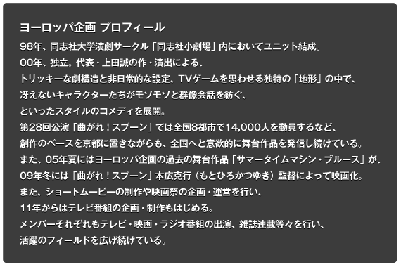 98年、同志社大学演劇サークル「同志社小劇場」内においてユニット結成。00年、独立。代表・上田誠の作・演出による、トリッキーな劇構造と非日常的な設定、TVゲームを思わせる独特の「地形」の中で、冴えないキャラクターたちがモソモソと群像会話を紡ぐ、といったスタイルのコメディを展開。第28回公演「曲がれ！スプーン」では全国8都市で14,000人を動員するなど、創作のベースを京都に置きながらも、全国へと意欲的に舞台作品を発信し続けている。また、05年夏にはヨーロッパ企画の過去の舞台作品「サマータイムマシン・ブルース」が、09年冬には「曲がれ！スプーン」本広克行（もとひろかつゆき）監督によって映画化。また、ショートムービーの制作や映画祭の企画・運営を行い、11年からはテレビ番組の企画・制作もはじめる。メンバーそれぞれもテレビ・映画・ラジオ番組の出演、雑誌連載等々を行い、活躍のフィールドを広げ続けている。