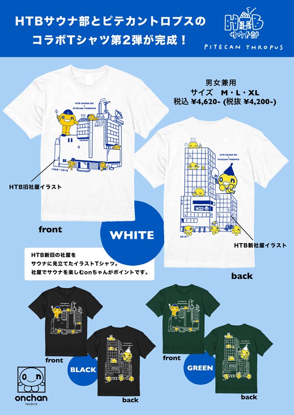 HTBサウナ部とピテカントロプスの コラボTシャツ第2弾が完成!
                                カラー：WHITE、BLACK、GREEN
                                サイズ： M・L・XL（男女兼用）
                                税込 ¥4,620- (税抜¥4,200- )
                                                            
                                front：HTB旧社屋イラスト
                                back：HTB新社屋イラスト
                                                            
                                HTB新旧の社屋を
                                サウナに見立てたイラストTシャツ。
                                社屋でサウナを楽しむonちゃんがポイントです。