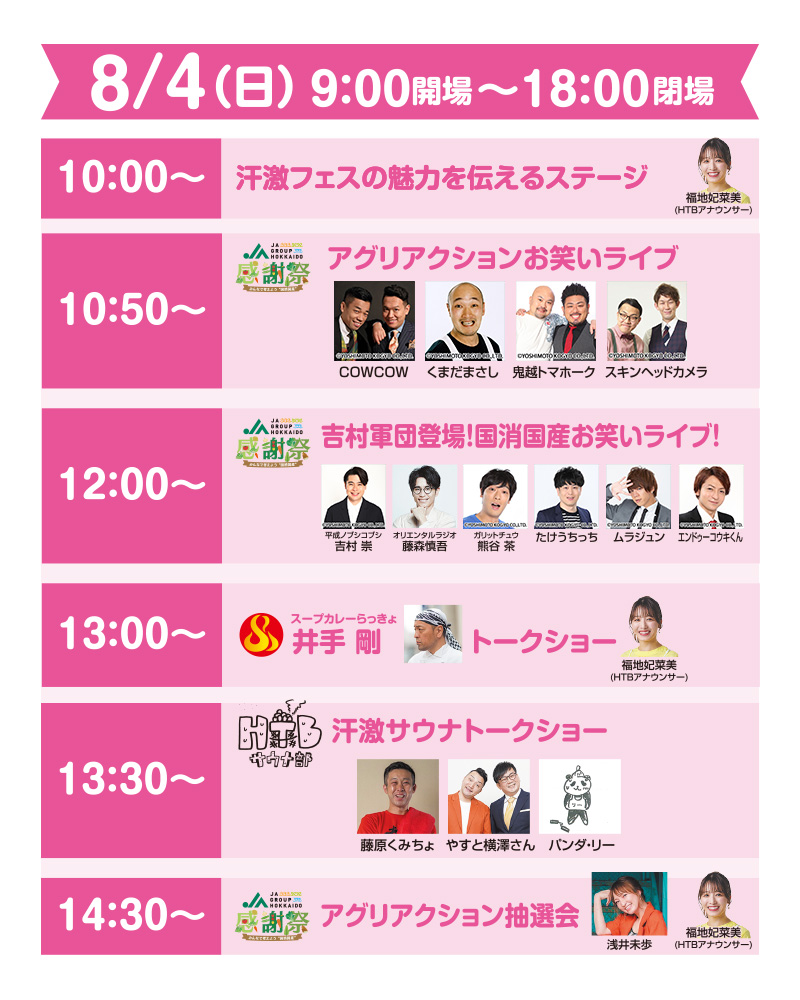 8/4 (日) 9:00開場~18:00閉場
10:00~汗激フェスの魅力を伝えるステージ：福地妃菜美 (HTBアナウンサー)
10:50~JA感謝祭　アグリアクションお笑いライブ：COWCOW くまだまさし 鬼越トマホーク スキンヘッドカメラ
12:00~吉村軍団登場! 国消国産お笑いライブ!：平成ノブシコブシ 吉村 崇 オリエンタルラジオ
藤森慎吾 ガリットチュウ 熊谷 茶 たけうちっち ムラジュン エンドゥーコウキくん
13:00~ スープカレーらっきょ 井手剛 トークショー：井手剛 福地妃菜美(HTBアナウンサー)
13:30~HTBサウナ部 汗激サウナトークショー：藤原くみちょやすと横澤さん パンダ・リー
14:30~JA感謝祭　アグリアクション抽選会：浅井未歩 福地妃菜美 (HTBアナウンサー)
