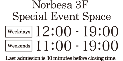Norbesa 3F Special Event Space | Weekdays 12:00 - 19:00 Weekends 11:00 - 19:00 | Last admission is 30 minutes before closing time.