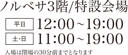 ノルベサ3階／特設会場 平日　12:00～19:00 土・日　11:00～19:00 入場は閉場の30分前までとなります