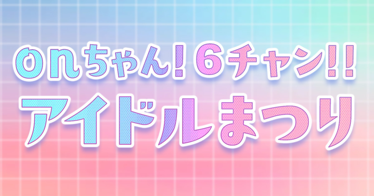 onちゃん!6チャン!!アイドルまつり