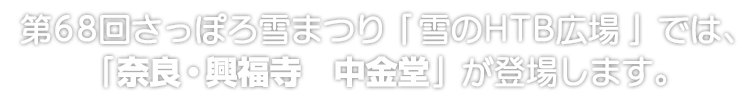 第68回さっぽろ雪まつり「雪のHTB広場」では、「奈良・興福寺　中金堂」が登場します。