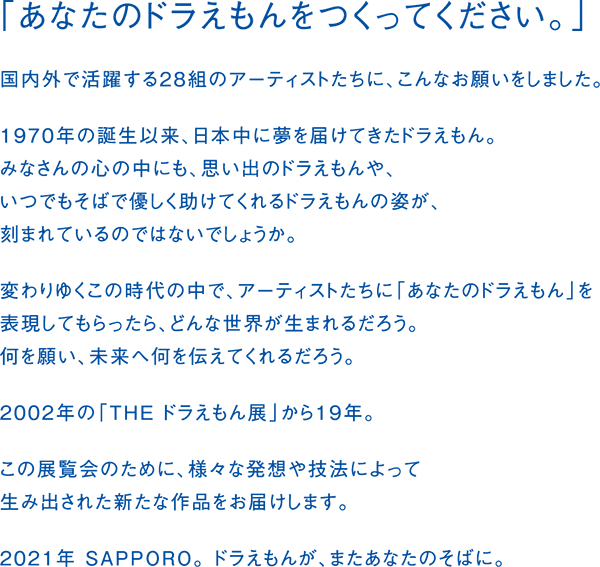 「あなたのドラえもんをつくってください。」
国内外で活躍する28組のアーティストたちに、こんなお願いをしました。
1970年の誕生以来、日本中に夢を届けてきたドラえもん。
みなさんの心の中にも、思い出のドラえもんや、
いつでもそばで優しく助けてくれるドラえもんの姿が、
刻まれているのではないでしょうか。
変わりゆくこの時代の中で、アーティストたちに「あなたのドラえもん」を
表現してもらったら、どんな世界が生まれるだろう。
何を願い、未来へ何を伝えてくれるだろう。
2002年の「THE ドラえもん展」から19年。
この展覧会のために、様々な発想や技法によって
生み出された新たな作品をお届けします。
2021年 SAPPORO。 ドラえもんが、またあなたのそばに。