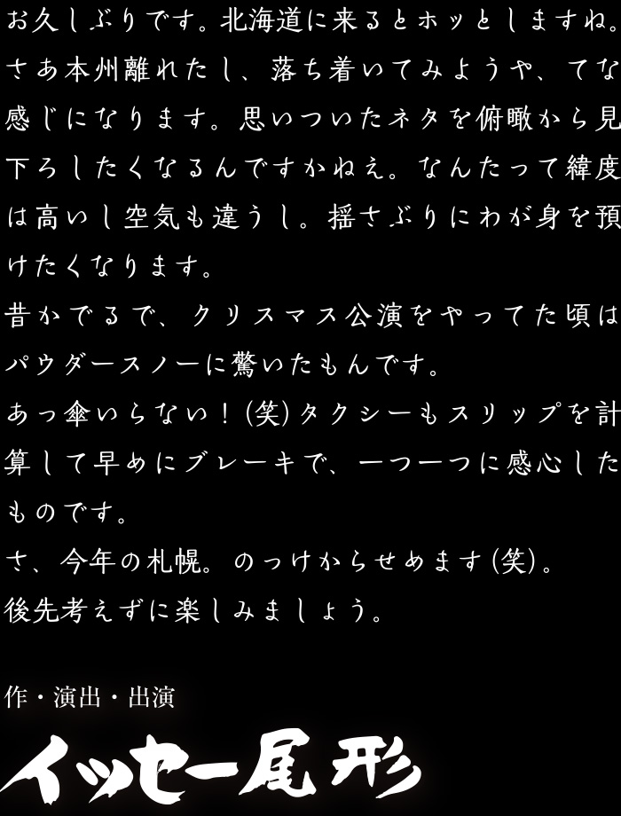 
                お久しぶりです。北海道に来るとホッとしますね。さあ本州離れたし、落ち着いてみようや、てな感じになります。思いついたネタを俯瞰から見下ろしたくなるんですかねえ。なんたって緯度は高いし空気も違うし。揺さぶりにわが身を預けたくなります。昔かでるで、クリスマス公演をやってた頃はパウダースノーに驚いたもんです。あっ傘いらない! (笑) タクシーもスリップを計算して早めにブレーキで、一つ一つに感心したものです。さ、今年の札幌。のっけからせめます(笑)。後先考えずに楽しみましょう。作・演出・出演イッセー尾形