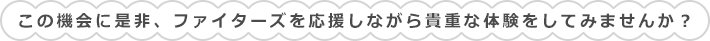 この機会に是非、ファイターズを応援しながら貴重な体験をしてみませんか？