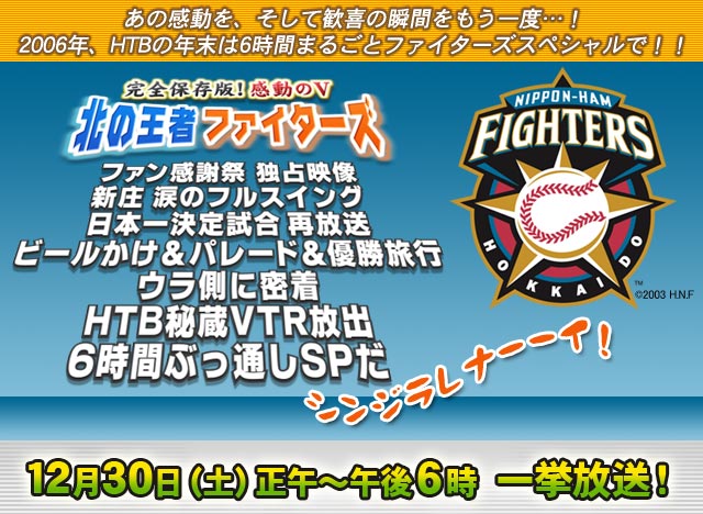 完全保存版！感動のＶ北の王者ファイターズ
ファン感謝祭独占映像　新庄涙のフルスイング
日本一決定試合再放送
ビールかけ＆パレード＆優勝旅行ウラ側密着
ＨＴＢ秘蔵ＶＴＲ放出
６時間ぶっ通しスペシャルだ シンジラレナーーイ！