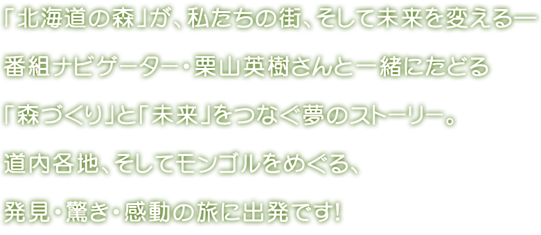 「北海道の森」が、私たちの街、そして未来を変える―番組ナビゲーター・栗山英樹さんと一緒にたどる「森づくり」と「未来」をつなぐ夢のストーリー。	道内各地、そしてモンゴルをめぐる、発見・驚き・感動の旅に出発です！