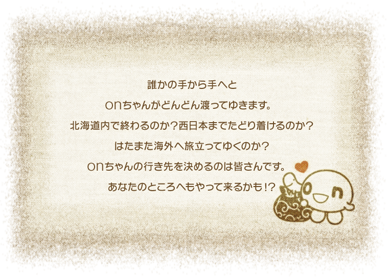 誰かの手から手へとonちゃんがどんどん渡ってゆきます。北海道内で終わるのか？西日本まで辿りつけるのか？はたまた海外へ旅立ってゆくのか？onちゃんの行き先を決めるのは皆さんです。あなたのところへもやって来るかも！？