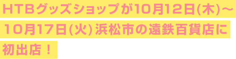 HTBグッズショップが10月12日(木)～10月17日(火)静岡県浜松市の遠鉄百貨店に初出店！