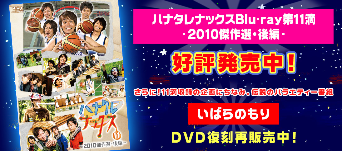 「ハナタレナックスBlu-ray第11滴-2010傑作選・後編-」予約受付中！さらに！11滴収録の企画にちなみ、伝説のバラエティー番組「いばらのもり」DVDの11年ぶり復刻再販売！