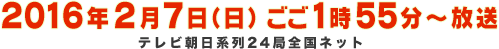 2016年2月7日（日）ごご1時55分～放送 ※テレビ朝日系列24局全国ネット