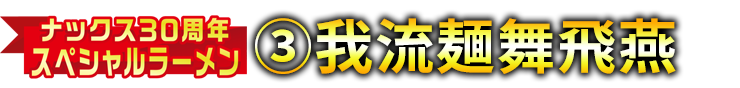 ナックス30周年スペシャルラーメン③我流麺舞飛燕