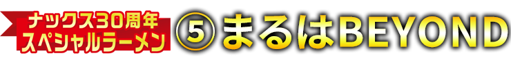 ナックス30周年スペシャルラーメン⑤まるはBEYOND