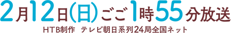 2月12日（日）ごご1時55分放送　HTB制作　テレビ朝日系列24局全国ネット