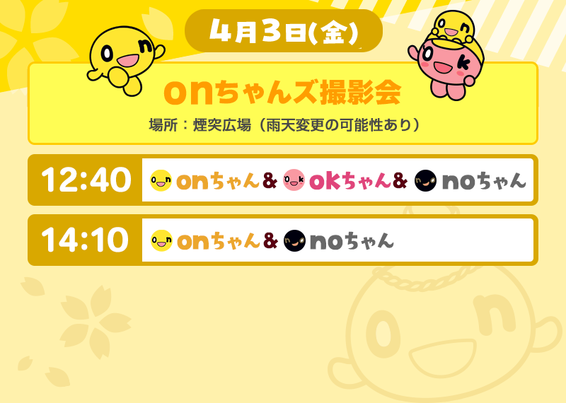 4月3日（金）
          onちゃんズ撮影会　場所：煙突広場（雨天変更の可能性あり）
          ①12：40　onちゃん、okちゃん、noちゃん
          ②14：10　onちゃん、noちゃん
          