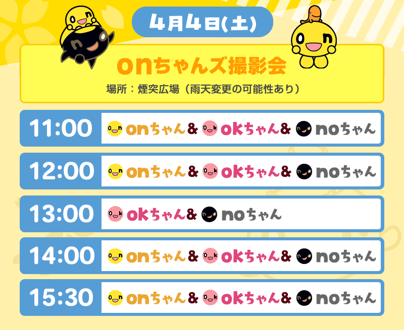 4月4日（土）
          onちゃんズ撮影会　場所：煙突広場（雨天変更の可能性あり）
          ①11：00　onちゃん、okちゃん、noちゃん
          ②12：00　onちゃん、okちゃん、noちゃん
          ③13：00　okちゃん、noちゃん
          ④14：00　onちゃん、okちゃん、noちゃん
          ⑤15：30　onちゃん、okちゃん、noちゃん
          