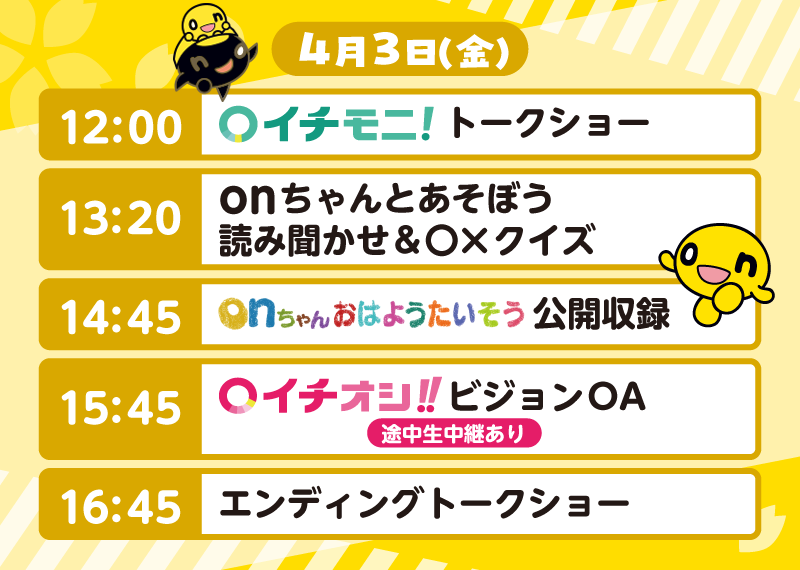4月3日（金）のタイムテーブル
          12:00 イチモニ！トークショー
          13:20 onちゃんとあそぼう　読み聞かせ＆○×クイズ
          14:45 onちゃんおはようたいそう公開収録
          15:45 イチオシ！！ビジョンOA（途中生中継あり）
          16:45 エンディングトークショー
          
