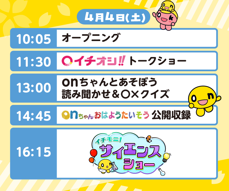 4月4日（土）のタイムテーブル
          10:05 オープニング
          11:30 イチオシ！！トークショー
          13:00 onちゃんとあそぼう　読み聞かせ＆○×クイズ
          14:45 onちゃんおはようたいそう公開収録
          16:15 イチモニ！サイエンスショー
          