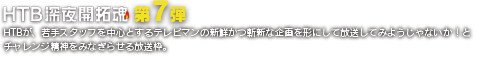 HTB深夜開拓魂 第7弾 HTBが、若手スタッフを中心とするテレビマンの新鮮かつ斬新な企画を形にして放送してみようじゃないか！
とチャレンジ精神をみなぎらせる放送枠。