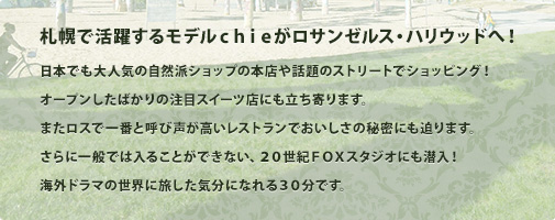 札幌で活躍するモデル chie がロサンゼルス・ハリウッドへ！日本でも大人気の自然派ショップの本店や話題のストリートでショッピング！オープンしたばかりの注目スイーツ店にも立ち寄ります。またロスで一番と呼び声が高いレストランでおいしさの秘密にも迫ります。さらに一般では入ることができない、20世紀FOXスタジオにも潜入！海外ドラマの世界に旅した気分になれる30分です。