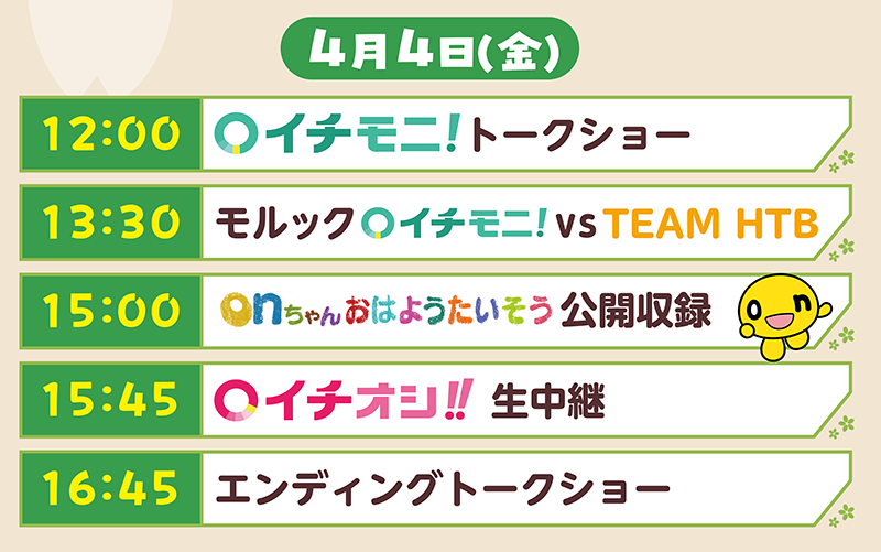 ４月４日（金）タイムテーブル
        12:00 イチモニ!トークショー
        13:30 モルックイチモニ! vs TEAM HTB
        15:00 onちゃんおはようたいそう 公開収録
        15:45 イチオシ!! 生中継
        16:45 エンディングトークショー        
        