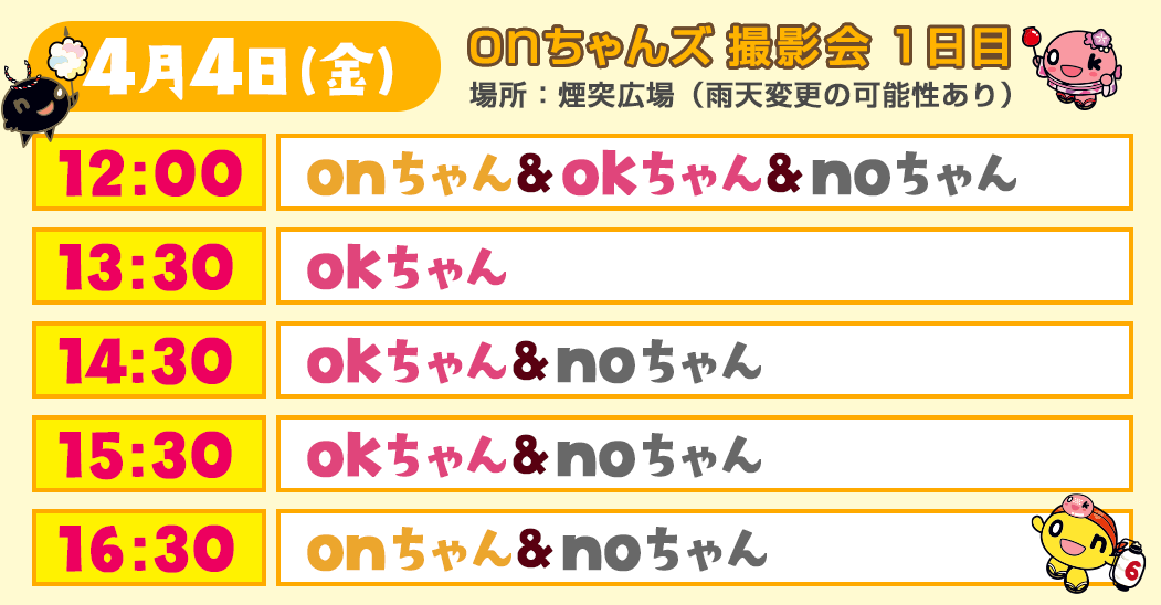 ＜onちゃんズ撮影会 1日目・4/4(金)＞
        場所：煙突広場（雨天変更の可能性あり）
        12:00～onちゃん、okちゃん、noちゃん
        13:30～okちゃん
        14:30～okちゃん、noちゃん
        15:30～okちゃん、noちゃん
        16:30～onちゃん、noちゃん