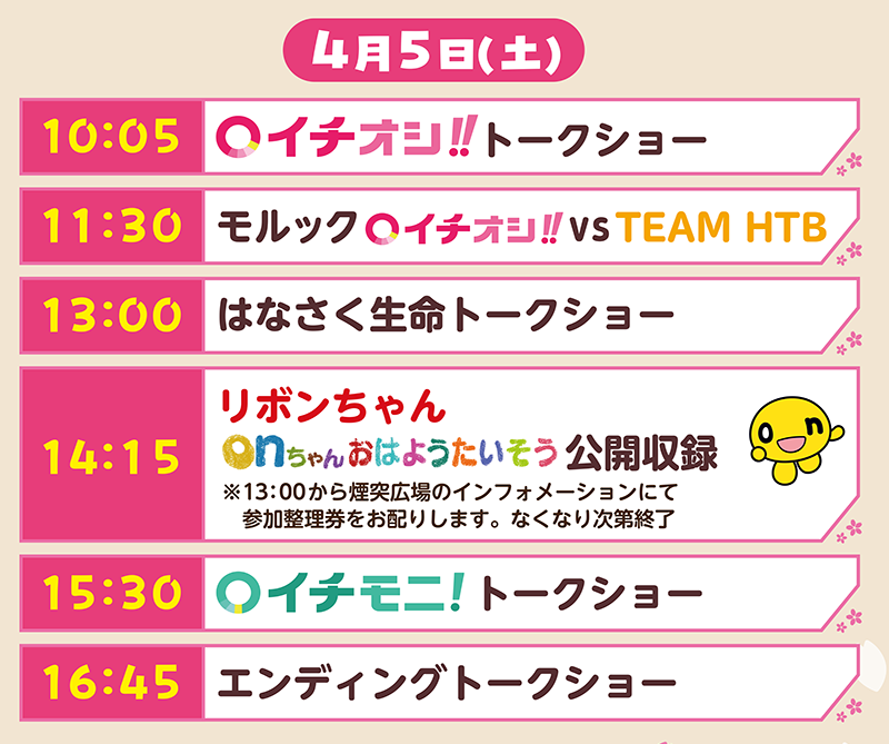 ４月５日（土）タイムテーブル
        10:05 イチオシ!!トークショー
        11:30 モルック イチオシ!! vs TEAM HTB
        13:00 はなさく生命トークショー
        14:15 リボンちゃん onちゃん おはようたいそう 公開収録
        ※13:00から煙突広場のインフォメーションにて参加整理券をお配りします。なくなり次第終了
        15:30 イチモニ! トークショー
        16:45 エンディングトークショー
        