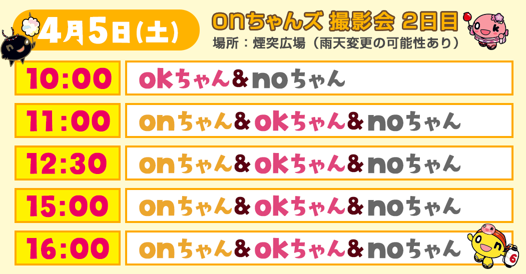 ＜onちゃんズ撮影会 2日目・4/5(土)＞
        場所：煙突広場（雨天変更の可能性あり）
        10:00～okちゃん、noちゃん
        11:00～onちゃん、okちゃん、noちゃん
        12:30～onちゃん、okちゃん、noちゃん
        15:00～onちゃん、okちゃん、noちゃん
        16:00～onちゃん、okちゃん、noちゃん