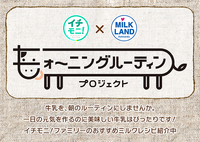 イチモニ！×ミルクランド北海道　モォ～ニングルーティンプロジェクト牛乳を、朝のルーティンにしませんか。一日の元気を作るのに美味しい牛乳はぴったりです！イチモニ！ファミリーのおすすめミルクレシピ紹介中