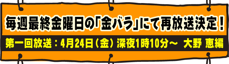 毎週最終金曜日の「金バラ」にて再放送決定！第一回放送：4月24日（金）深夜1時10分～　大野 恵編