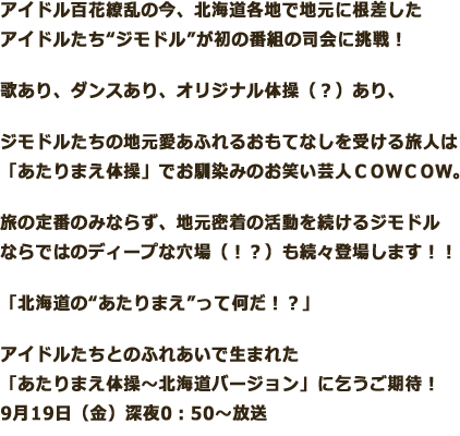 アイドル百花繚乱の今、北海道各地で地元に根差したアイドルたち“ジモドル”が初の番組の司会に挑戦！歌あり、ダンスあり、オリジナル体操（？）あり、ジモドルたちの地元愛あふれるおもてなしを受ける旅人は「あたりまえ体操」でお馴染みのお笑い芸人ＣＯＷＣＯＷ。旅の定番のみならず、地元密着の活動を続けるジモドルならではのディープな穴場（！？）も続々登場します！！「北海道の“あたりまえ”って何だ！？」アイドルたちとのふれあいで生まれた「あたりまえ体操～北海道バージョン」に乞うご期待！ 