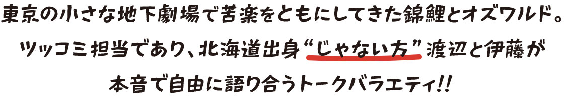 東京の小さな地下劇場で苦楽をともにしてきた錦鯉とオズワルド。ツッコミ担当であり、北海道出身'じゃない方'渡辺と伊藤が本音で自由に語り合うトークバラエティ!!