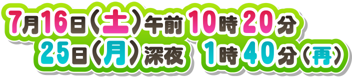 ７月１６日（土）午前１０時２０分 ２５日（月）深夜１時４０分（再） 