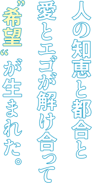 人の知恵と都合と愛とエゴが解け合って”希望“が生まれた。