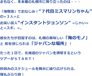 まもなく、冬本番の札幌市に降り立ったのは・・・「海物語」でおなじみ！“７代目ミスマリンちゃん”の≪３人≫とお笑い芸人“インスタントジョンソン”　≪じゃい≫　と　≪スギ。≫。彼女たちが目指すのは、札幌の美味しい「海のモノ」と和を感じられる「ジャパンな場所」！たった１日で、北海道のジャパンを満喫するというツアーがＳＴＡＲＴ！秒刻みのスケジュールを舞台に繰り広げられる、弾丸ぶらり旅！